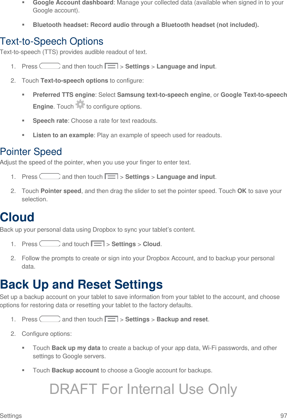   Google Account dashboard: Manage your collected data (available when signed in to your Google account).  Bluetooth headset: Record audio through a Bluetooth headset (not included). Text-to-Speech Options Text-to-speech (TTS) provides audible readout of text. 1. Press   and then touch   &gt; Settings &gt; Language and input. 2. Touch Text-to-speech options to configure:  Preferred TTS engine: Select Samsung text-to-speech engine, or Google Text-to-speech Engine. Touch   to configure options.  Speech rate: Choose a rate for text readouts.  Listen to an example: Play an example of speech used for readouts. Pointer Speed Adjust the speed of the pointer, when you use your finger to enter text. 1. Press   and then touch   &gt; Settings &gt; Language and input. 2. Touch Pointer speed, and then drag the slider to set the pointer speed. Touch OK to save your selection. Cloud Back up your personal data using Dropbox to sync your tablet’s content. 1. Press   and touch   &gt; Settings &gt; Cloud. 2. Follow the prompts to create or sign into your Dropbox Account, and to backup your personal data.  Back Up and Reset Settings Set up a backup account on your tablet to save information from your tablet to the account, and choose options for restoring data or resetting your tablet to the factory defaults. 1. Press   and then touch   &gt; Settings &gt; Backup and reset. 2. Configure options:  Touch Back up my data to create a backup of your app data, Wi-Fi passwords, and other settings to Google servers.  Touch Backup account to choose a Google account for backups.  Settings 97 DRAFT For Internal Use Only