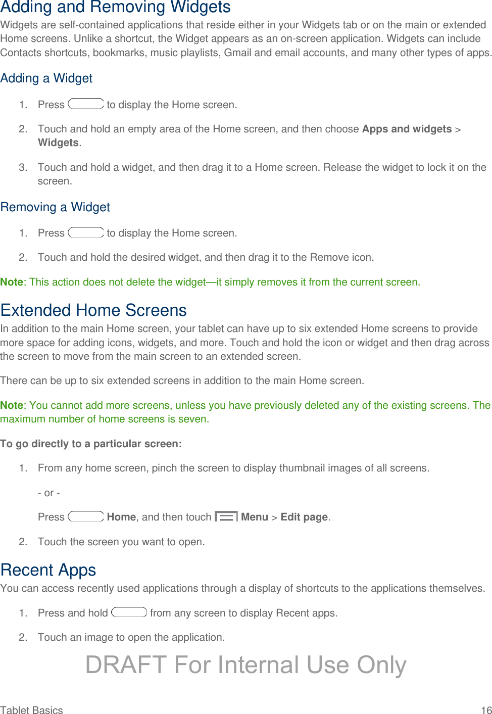 Adding and Removing Widgets Widgets are self-contained applications that reside either in your Widgets tab or on the main or extended Home screens. Unlike a shortcut, the Widget appears as an on-screen application. Widgets can include Contacts shortcuts, bookmarks, music playlists, Gmail and email accounts, and many other types of apps. Adding a Widget 1. Press   to display the Home screen. 2. Touch and hold an empty area of the Home screen, and then choose Apps and widgets &gt; Widgets. 3. Touch and hold a widget, and then drag it to a Home screen. Release the widget to lock it on the screen. Removing a Widget 1. Press   to display the Home screen. 2. Touch and hold the desired widget, and then drag it to the Remove icon. Note: This action does not delete the widget—it simply removes it from the current screen. Extended Home Screens In addition to the main Home screen, your tablet can have up to six extended Home screens to provide more space for adding icons, widgets, and more. Touch and hold the icon or widget and then drag across the screen to move from the main screen to an extended screen. There can be up to six extended screens in addition to the main Home screen. Note: You cannot add more screens, unless you have previously deleted any of the existing screens. The maximum number of home screens is seven. To go directly to a particular screen: 1. From any home screen, pinch the screen to display thumbnail images of all screens. - or - Press   Home, and then touch   Menu &gt; Edit page. 2. Touch the screen you want to open. Recent Apps You can access recently used applications through a display of shortcuts to the applications themselves.  1. Press and hold   from any screen to display Recent apps. 2. Touch an image to open the application. Tablet Basics 16   DRAFT For Internal Use Only