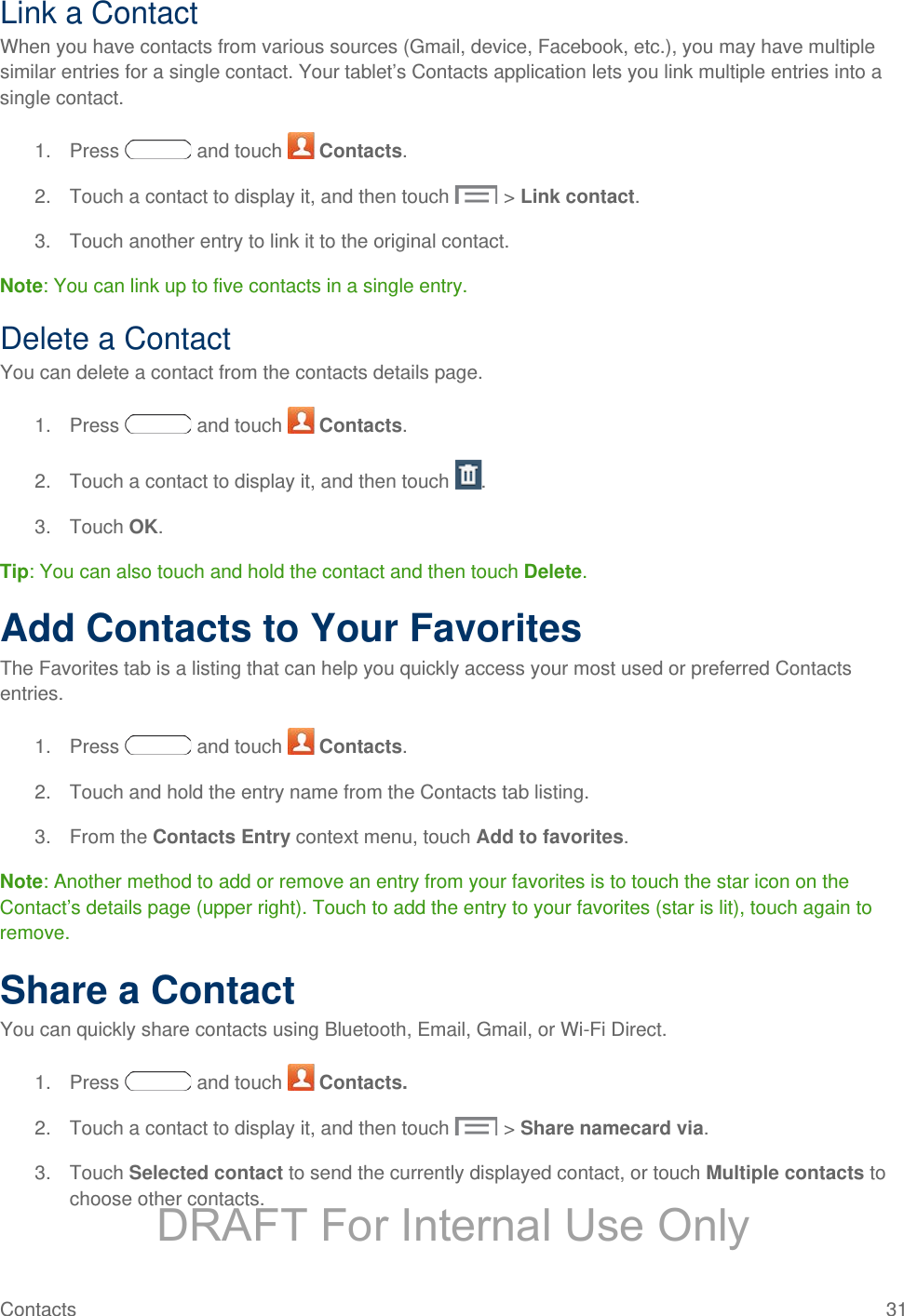 Link a Contact When you have contacts from various sources (Gmail, device, Facebook, etc.), you may have multiple similar entries for a single contact. Your tablet’s Contacts application lets you link multiple entries into a single contact. 1. Press   and touch   Contacts. 2. Touch a contact to display it, and then touch  &gt; Link contact. 3. Touch another entry to link it to the original contact. Note: You can link up to five contacts in a single entry. Delete a Contact You can delete a contact from the contacts details page. 1. Press   and touch   Contacts. 2. Touch a contact to display it, and then touch  . 3. Touch OK. Tip: You can also touch and hold the contact and then touch Delete. Add Contacts to Your Favorites The Favorites tab is a listing that can help you quickly access your most used or preferred Contacts entries. 1. Press   and touch   Contacts. 2. Touch and hold the entry name from the Contacts tab listing. 3. From the Contacts Entry context menu, touch Add to favorites.  Note: Another method to add or remove an entry from your favorites is to touch the star icon on the Contact’s details page (upper right). Touch to add the entry to your favorites (star is lit), touch again to remove. Share a Contact You can quickly share contacts using Bluetooth, Email, Gmail, or Wi-Fi Direct. 1. Press   and touch   Contacts. 2. Touch a contact to display it, and then touch  &gt; Share namecard via. 3. Touch Selected contact to send the currently displayed contact, or touch Multiple contacts to choose other contacts. Contacts 31   DRAFT For Internal Use Only