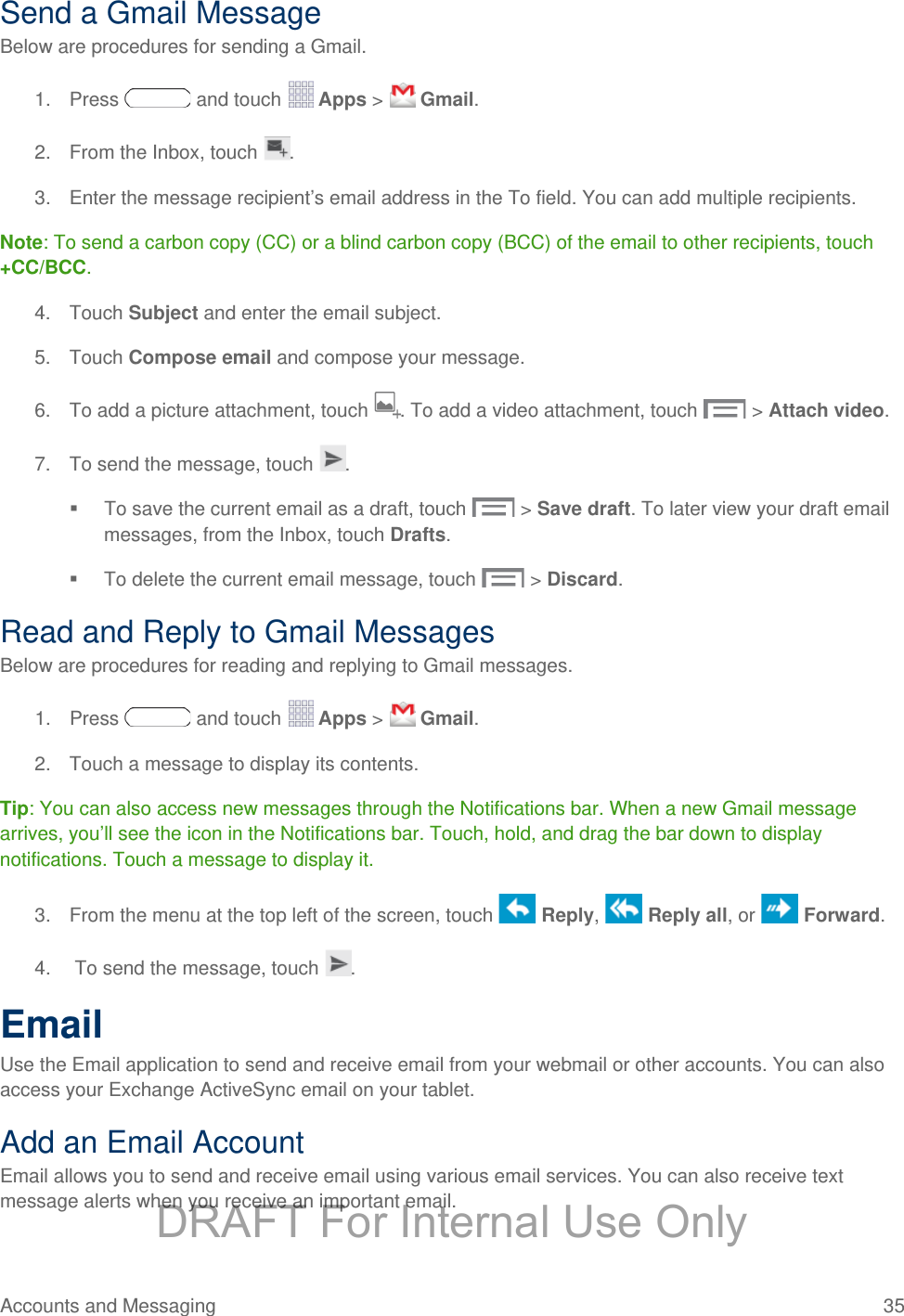 Send a Gmail Message Below are procedures for sending a Gmail. 1. Press   and touch   Apps &gt;   Gmail. 2. From the Inbox, touch  . 3. Enter the message recipient’s email address in the To field. You can add multiple recipients. Note: To send a carbon copy (CC) or a blind carbon copy (BCC) of the email to other recipients, touch +CC/BCC. 4. Touch Subject and enter the email subject. 5. Touch Compose email and compose your message.  6.  To add a picture attachment, touch . To add a video attachment, touch   &gt; Attach video. 7. To send the message, touch  .  To save the current email as a draft, touch  &gt; Save draft. To later view your draft email messages, from the Inbox, touch Drafts.  To delete the current email message, touch  &gt; Discard. Read and Reply to Gmail Messages Below are procedures for reading and replying to Gmail messages. 1. Press   and touch   Apps &gt;   Gmail. 2. Touch a message to display its contents. Tip: You can also access new messages through the Notifications bar. When a new Gmail message arrives, you’ll see the icon in the Notifications bar. Touch, hold, and drag the bar down to display notifications. Touch a message to display it.  3. From the menu at the top left of the screen, touch   Reply,   Reply all, or   Forward. 4.   To send the message, touch  . Email Use the Email application to send and receive email from your webmail or other accounts. You can also access your Exchange ActiveSync email on your tablet. Add an Email Account Email allows you to send and receive email using various email services. You can also receive text message alerts when you receive an important email. Accounts and Messaging 35   DRAFT For Internal Use Only