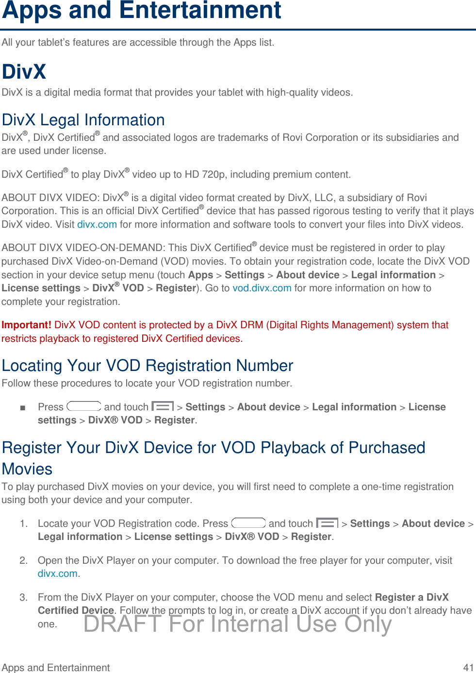 Apps and Entertainment All your tablet’s features are accessible through the Apps list. DivX DivX is a digital media format that provides your tablet with high-quality videos. DivX Legal Information DivX®, DivX Certified® and associated logos are trademarks of Rovi Corporation or its subsidiaries and are used under license. DivX Certified® to play DivX® video up to HD 720p, including premium content.  ABOUT DIVX VIDEO: DivX® is a digital video format created by DivX, LLC, a subsidiary of Rovi Corporation. This is an official DivX Certified® device that has passed rigorous testing to verify that it plays DivX video. Visit divx.com for more information and software tools to convert your files into DivX videos. ABOUT DIVX VIDEO-ON-DEMAND: This DivX Certified® device must be registered in order to play purchased DivX Video-on-Demand (VOD) movies. To obtain your registration code, locate the DivX VOD section in your device setup menu (touch Apps &gt; Settings &gt; About device &gt; Legal information &gt; License settings &gt; DivX® VOD &gt; Register). Go to vod.divx.com for more information on how to complete your registration.  Important! DivX VOD content is protected by a DivX DRM (Digital Rights Management) system that restricts playback to registered DivX Certified devices. Locating Your VOD Registration Number Follow these procedures to locate your VOD registration number. ■ Press   and touch   &gt; Settings &gt; About device &gt; Legal information &gt; License settings &gt; DivX® VOD &gt; Register. Register Your DivX Device for VOD Playback of Purchased Movies To play purchased DivX movies on your device, you will first need to complete a one-time registration using both your device and your computer.  1. Locate your VOD Registration code. Press   and touch   &gt; Settings &gt; About device &gt; Legal information &gt; License settings &gt; DivX® VOD &gt; Register. 2. Open the DivX Player on your computer. To download the free player for your computer, visit divx.com. 3. From the DivX Player on your computer, choose the VOD menu and select Register a DivX Certified Device. Follow the prompts to log in, or create a DivX account if you don’t already have one. Apps and Entertainment 41   DRAFT For Internal Use Only