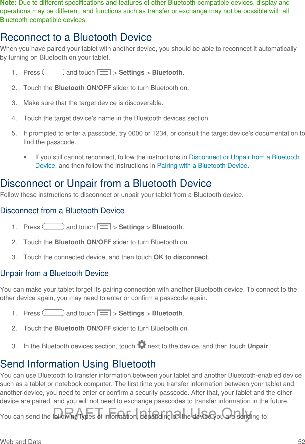 Note: Due to different specifications and features of other Bluetooth-compatible devices, display and operations may be different, and functions such as transfer or exchange may not be possible with all Bluetooth-compatible devices. Reconnect to a Bluetooth Device When you have paired your tablet with another device, you should be able to reconnect it automatically by turning on Bluetooth on your tablet. 1. Press   and touch   &gt; Settings &gt; Bluetooth. 2. Touch the Bluetooth ON/OFF slider to turn Bluetooth on. 3. Make sure that the target device is discoverable. 4. Touch the target device’s name in the Bluetooth devices section. 5. If prompted to enter a passcode, try 0000 or 1234, or consult the target device’s documentation to find the passcode.  If you still cannot reconnect, follow the instructions in Disconnect or Unpair from a Bluetooth Device, and then follow the instructions in Pairing with a Bluetooth Device. Disconnect or Unpair from a Bluetooth Device Follow these instructions to disconnect or unpair your tablet from a Bluetooth device. Disconnect from a Bluetooth Device 1. Press   and touch   &gt; Settings &gt; Bluetooth. 2.  Touch the Bluetooth ON/OFF slider to turn Bluetooth on. 3. Touch the connected device, and then touch OK to disconnect. Unpair from a Bluetooth Device You can make your tablet forget its pairing connection with another Bluetooth device. To connect to the other device again, you may need to enter or confirm a passcode again. 1. Press   and touch   &gt; Settings &gt; Bluetooth. 2. Touch the Bluetooth ON/OFF slider to turn Bluetooth on. 3. In the Bluetooth devices section, touch   next to the device, and then touch Unpair. Send Information Using Bluetooth You can use Bluetooth to transfer information between your tablet and another Bluetooth-enabled device such as a tablet or notebook computer. The first time you transfer information between your tablet and another device, you need to enter or confirm a security passcode. After that, your tablet and the other device are paired, and you will not need to exchange passcodes to transfer information in the future. You can send the following types of information, depending on the device you are sending to: Web and Data 52   DRAFT For Internal Use Only