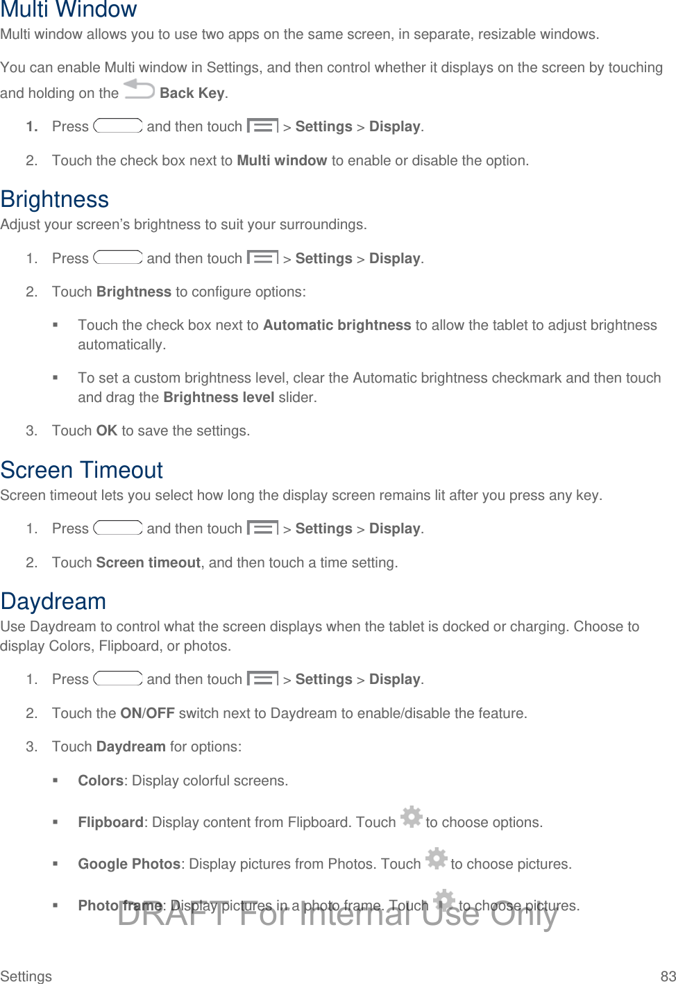  Multi Window Multi window allows you to use two apps on the same screen, in separate, resizable windows. You can enable Multi window in Settings, and then control whether it displays on the screen by touching and holding on the   Back Key. 1. Press   and then touch   &gt; Settings &gt; Display. 2. Touch the check box next to Multi window to enable or disable the option. Brightness Adjust your screen’s brightness to suit your surroundings. 1. Press   and then touch   &gt; Settings &gt; Display. 2. Touch Brightness to configure options:  Touch the check box next to Automatic brightness to allow the tablet to adjust brightness automatically.   To set a custom brightness level, clear the Automatic brightness checkmark and then touch and drag the Brightness level slider. 3. Touch OK to save the settings. Screen Timeout Screen timeout lets you select how long the display screen remains lit after you press any key.  1. Press   and then touch   &gt; Settings &gt; Display. 2.  Touch Screen timeout, and then touch a time setting. Daydream Use Daydream to control what the screen displays when the tablet is docked or charging. Choose to display Colors, Flipboard, or photos. 1. Press   and then touch   &gt; Settings &gt; Display. 2. Touch the ON/OFF switch next to Daydream to enable/disable the feature. 3. Touch Daydream for options:  Colors: Display colorful screens.  Flipboard: Display content from Flipboard. Touch   to choose options.  Google Photos: Display pictures from Photos. Touch   to choose pictures.  Photo frame: Display pictures in a photo frame. Touch   to choose pictures. Settings 83 DRAFT For Internal Use Only