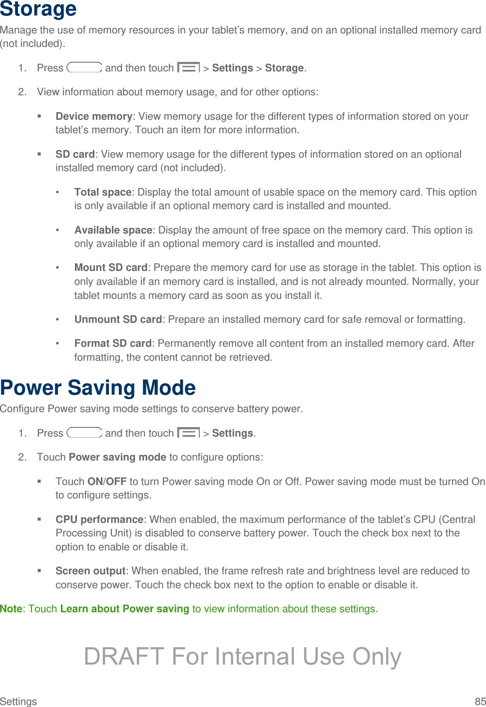  Storage Manage the use of memory resources in your tablet’s memory, and on an optional installed memory card (not included). 1. Press   and then touch   &gt; Settings &gt; Storage. 2. View information about memory usage, and for other options:  Device memory: View memory usage for the different types of information stored on your tablet’s memory. Touch an item for more information.  SD card: View memory usage for the different types of information stored on an optional installed memory card (not included). •  Total space: Display the total amount of usable space on the memory card. This option is only available if an optional memory card is installed and mounted. •  Available space: Display the amount of free space on the memory card. This option is only available if an optional memory card is installed and mounted. •  Mount SD card: Prepare the memory card for use as storage in the tablet. This option is only available if an memory card is installed, and is not already mounted. Normally, your tablet mounts a memory card as soon as you install it. •  Unmount SD card: Prepare an installed memory card for safe removal or formatting. •  Format SD card: Permanently remove all content from an installed memory card. After formatting, the content cannot be retrieved. Power Saving Mode Configure Power saving mode settings to conserve battery power. 1. Press   and then touch   &gt; Settings. 2. Touch Power saving mode to configure options:  Touch ON/OFF to turn Power saving mode On or Off. Power saving mode must be turned On to configure settings.  CPU performance: When enabled, the maximum performance of the tablet’s CPU (Central Processing Unit) is disabled to conserve battery power. Touch the check box next to the option to enable or disable it.  Screen output: When enabled, the frame refresh rate and brightness level are reduced to conserve power. Touch the check box next to the option to enable or disable it. Note: Touch Learn about Power saving to view information about these settings. Settings 85 DRAFT For Internal Use Only