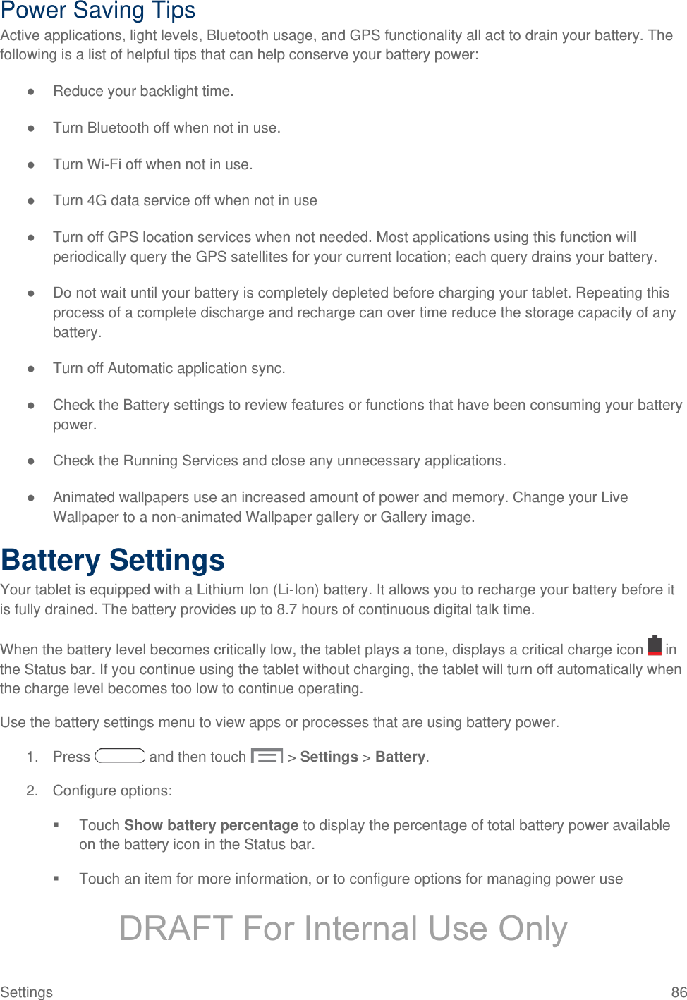  Power Saving Tips Active applications, light levels, Bluetooth usage, and GPS functionality all act to drain your battery. The following is a list of helpful tips that can help conserve your battery power: ● Reduce your backlight time.  ● Turn Bluetooth off when not in use. ● Turn Wi-Fi off when not in use.  ● Turn 4G data service off when not in use ● Turn off GPS location services when not needed. Most applications using this function will periodically query the GPS satellites for your current location; each query drains your battery. ● Do not wait until your battery is completely depleted before charging your tablet. Repeating this process of a complete discharge and recharge can over time reduce the storage capacity of any battery.  ● Turn off Automatic application sync. ● Check the Battery settings to review features or functions that have been consuming your battery power.  ● Check the Running Services and close any unnecessary applications. ● Animated wallpapers use an increased amount of power and memory. Change your Live Wallpaper to a non-animated Wallpaper gallery or Gallery image.  Battery Settings Your tablet is equipped with a Lithium Ion (Li-Ion) battery. It allows you to recharge your battery before it is fully drained. The battery provides up to 8.7 hours of continuous digital talk time. When the battery level becomes critically low, the tablet plays a tone, displays a critical charge icon   in the Status bar. If you continue using the tablet without charging, the tablet will turn off automatically when the charge level becomes too low to continue operating. Use the battery settings menu to view apps or processes that are using battery power. 1. Press   and then touch   &gt; Settings &gt; Battery. 2. Configure options:  Touch Show battery percentage to display the percentage of total battery power available on the battery icon in the Status bar.  Touch an item for more information, or to configure options for managing power use Settings 86 DRAFT For Internal Use Only