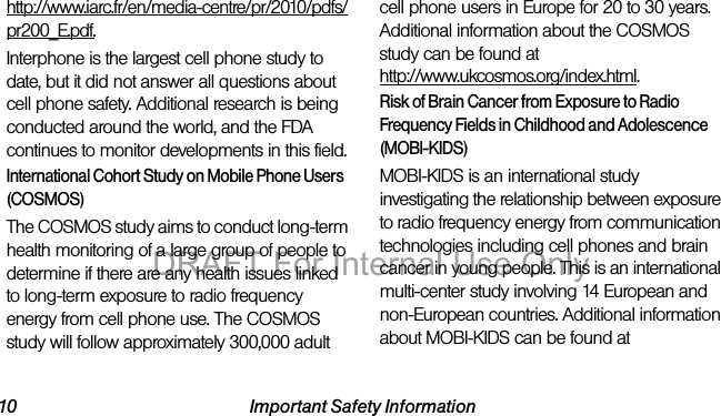 10 Important Safety Informationhttp://www.iarc.fr/en/media-centre/pr/2010/pdfs/pr200_E.pdf.Interphone is the largest cell phone study to date, but it did not answer all questions about cell phone safety. Additional research is being conducted around the world, and the FDA continues to monitor developments in this field.International Cohort Study on Mobile Phone Users (COSMOS)The COSMOS study aims to conduct long-term health monitoring of a large group of people to determine if there are any health issues linked to long-term exposure to radio frequency energy from cell phone use. The COSMOS study will follow approximately 300,000 adult cell phone users in Europe for 20 to 30 years. Additional information about the COSMOS study can be found athttp://www.ukcosmos.org/index.html.Risk of Brain Cancer from Exposure to Radio Frequency Fields in Childhood and Adolescence (MOBI-KIDS)MOBI-KIDS is an international study investigating the relationship between exposure to radio frequency energy from communication technologies including cell phones and brain cancer in young people. This is an international multi-center study involving 14 European and non-European countries. Additional information about MOBI-KIDS can be found atDRAFT For Internal Use Only