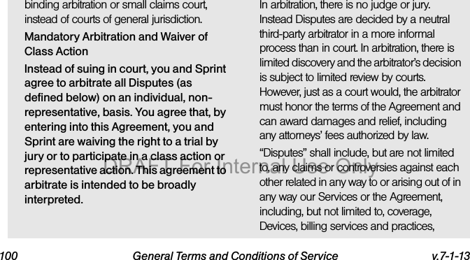 100 General Terms and Conditions of Service v.7-1-13binding arbitration or small claims court, instead of courts of general jurisdiction.Mandatory Arbitration and Waiver of Class ActionInstead of suing in court, you and Sprint agree to arbitrate all Disputes (as defined below) on an individual, non-representative, basis. You agree that, by entering into this Agreement, you and Sprint are waiving the right to a trial by jury or to participate in a class action or representative action. This agreement to arbitrate is intended to be broadly interpreted.In arbitration, there is no judge or jury. Instead Disputes are decided by a neutral third-party arbitrator in a more informal process than in court. In arbitration, there is limited discovery and the arbitrator’s decision is subject to limited review by courts. However, just as a court would, the arbitrator must honor the terms of the Agreement and can award damages and relief, including any attorneys’ fees authorized by law.“Disputes” shall include, but are not limited to, any claims or controversies against each other related in any way to or arising out of in any way our Services or the Agreement, including, but not limited to, coverage, Devices, billing services and practices, DRAFT For Internal Use Only