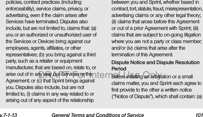v.7-1-13 General Terms and Conditions of Service 101policies, contract practices (including enforceability), service claims, privacy, or advertising, even if the claim arises after Services have terminated. Disputes also include, but are not limited to, claims that: (a) you or an authorized or unauthorized user of the Services or Devices bring against our employees, agents, affiliates, or other representatives; (b) you bring against a third party, such as a retailer or equipment manufacturer, that are based on, relate to, or arise out of in any way our Services or the Agreement; or (c) that Sprint brings against you. Disputes also include, but are not limited to, (i) claims in any way related to or arising out of any aspect of the relationship between you and Sprint, whether based in contract, tort, statute, fraud, misrepresentation, advertising claims or any other legal theory; (ii) claims that arose before this Agreement or out of a prior Agreement with Sprint; (iii) claims that are subject to on-going litigation where you are not a party or class member; and/or (iv) claims that arise after the termination of this Agreement.Dispute Notice and Dispute Resolution PeriodBefore initiating an arbitration or a small claims matter, you and Sprint each agree to first provide to the other a written notice (“Notice of Dispute”), which shall contain: (a) DRAFT For Internal Use Only