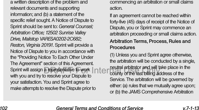 102 General Terms and Conditions of Service v.7-1-13a written description of the problem and relevant documents and supporting information; and (b) a statement of the specific relief sought. A Notice of Dispute to Sprint should be sent to: General Counsel; Arbitration Office; 12502 Sunrise Valley Drive, Mailstop VARESA0202-2C682; Reston, Virginia 20191. Sprint will provide a Notice of Dispute to you in accordance with the “Providing Notice To Each Other Under The Agreement” section of this Agreement. Sprint will assign a representative to work with you and try to resolve your Dispute to your satisfaction. You and Sprint agree to make attempts to resolve the Dispute prior to commencing an arbitration or small claims action.If an agreement cannot be reached within forty-five (45) days of receipt of the Notice of Dispute, you or Sprint may commence an arbitration proceeding or small claims action.Arbitration Terms, Process, Rules and Procedures(1) Unless you and Sprint agree otherwise, the arbitration will be conducted by a single, neutral arbitrator and will take place in the county of the last billing address of the Service. The arbitration will be governed by either: (a) rules that we mutually agree upon; or (b) the JAMS Comprehensive Arbitration DRAFT For Internal Use Only