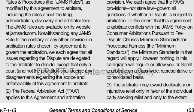 v.7-1-13 General Terms and Conditions of Service 103Rules & Procedures (the “JAMS Rules”), as modified by this agreement to arbitrate, including the rules about the filing, administration, discovery and arbitrator fees. The JAMS rules are available on its website at jamsadr.com. Notwithstanding any JAMS Rule to the contrary or any other provision in arbitration rules chosen, by agreement, to govern the arbitration, we each agree that all issues regarding the Dispute are delegated to the arbitrator to decide, except that only a court (and not the arbitrator) shall decide any disagreements regarding the scope and enforceability of this agreement to arbitrate.(2) The Federal Arbitration Act (“FAA”) applies to this Agreement and arbitration provision. We each agree that the FAA’s provisions—not state law—govern all questions of whether a Dispute is subject to arbitration. To the extent that this agreement to arbitrate conflicts with the JAMS Policy on Consumer Arbitrations Pursuant to Pre-Dispute Clauses Minimum Standards for Procedural Fairness (the “Minimum Standards”), the Minimum Standards in that regard will apply. However, nothing in this paragraph will require or allow you or Sprint to arbitrate on a class-wide, representative or consolidated basis.(3) The arbitrator may award declaratory or injunctive relief only in favor of the individual party seeking relief and only to the extent DRAFT For Internal Use Only