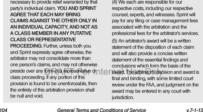 104 General Terms and Conditions of Service v.7-1-13necessary to provide relief warranted by that party’s individual claim. YOU AND SPRINT AGREE THAT EACH MAY BRING CLAIMS AGAINST THE OTHER ONLY IN AN INDIVIDUAL CAPACITY, AND NOT AS A CLASS MEMBER IN ANY PUTATIVE CLASS OR REPRESENTATIVE PROCEEDING. Further, unless both you and Sprint expressly agree otherwise, the arbitrator may not consolidate more than one person’s claims, and may not otherwise preside over any form of a representative or class proceeding. If any portion of this provision is found to be unenforceable, then the entirety of this arbitration provision shall be null and void.(4) We each are responsible for our respective costs, including our respective counsel, experts, and witnesses. Sprint will pay for any filing or case management fees associated with the arbitration and the professional fees for the arbitrator’s services.(5) An arbitrator’s award will be a written statement of the disposition of each claim and will also provide a concise written statement of the essential findings and conclusions which form the basis of the award. The arbitrator’s decision and award is final and binding, with some limited court review under the FAA, and judgment on the award may be entered in any court with jurisdiction.DRAFT For Internal Use Only