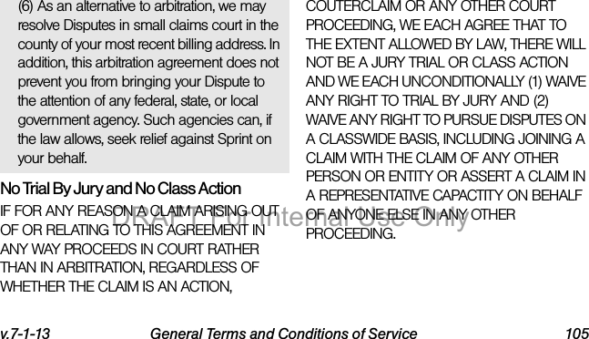 v.7-1-13 General Terms and Conditions of Service 105(6) As an alternative to arbitration, we may resolve Disputes in small claims court in the county of your most recent billing address. In addition, this arbitration agreement does not prevent you from bringing your Dispute to the attention of any federal, state, or local government agency. Such agencies can, if the law allows, seek relief against Sprint on your behalf.No Trial By Jury and No Class ActionIF FOR ANY REASON A CLAIM ARISING OUT OF OR RELATING TO THIS AGREEMENT IN ANY WAY PROCEEDS IN COURT RATHER THAN IN ARBITRATION, REGARDLESS OF WHETHER THE CLAIM IS AN ACTION, COUTERCLAIM OR ANY OTHER COURT PROCEEDING, WE EACH AGREE THAT TO THE EXTENT ALLOWED BY LAW, THERE WILL NOT BE A JURY TRIAL OR CLASS ACTION AND WE EACH UNCONDITIONALLY (1) WAIVE ANY RIGHT TO TRIAL BY JURY AND (2) WAIVE ANY RIGHT TO PURSUE DISPUTES ON A CLASSWIDE BASIS, INCLUDING JOINING A CLAIM WITH THE CLAIM OF ANY OTHER PERSON OR ENTITY OR ASSERT A CLAIM IN A REPRESENTATIVE CAPACTITY ON BEHALF OF ANYONE ELSE IN ANY OTHER PROCEEDING.DRAFT For Internal Use Only