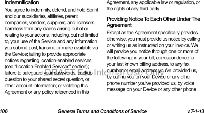106 General Terms and Conditions of Service v.7-1-13IndemnificationYou agree to indemnify, defend, and hold Sprint and our subsidiaries, affiliates, parent companies, vendors, suppliers, and licensors harmless from any claims arising out of or relating to your actions, including, but not limited to, your use of the Service and any information you submit, post, transmit, or make available via the Service; failing to provide appropriate notices regarding location-enabled services (see “Location-Enabled Services” section); failure to safeguard your passwords, backup question to your shared secret question, or other account information; or violating this Agreement or any policy referenced in this Agreement, any applicable law or regulation, or the rights of any third party.Providing Notice To Each Other Under The AgreementExcept as the Agreement specifically provides otherwise, you must provide us notice by calling or writing us as instructed on your invoice. We will provide you notice through one or more of the following: in your bill, correspondence to your last known billing address, to any fax number or email address you’ve provided us, by calling you on your Device or any other phone number you’ve provided us, by voice message on your Device or any other phone DRAFT For Internal Use Only