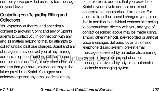 v.7-1-13 General Terms and Conditions of Service 107number you’ve provided us, or by text message on your Device.Contacting You Regarding Billing and CollectionsYou expressly authorize, and specifically consent to allowing Sprint and any of Sprint’s agents to contact you in connection with any and all matters relating to that, for attempts to collect unpaid past due charges, Sprint and any of its agents may contact you at any mailing address, telephone number, cellular phone number, email address, or any other electronic address that you have provided, or may in the future provide, to Sprint. You agree and acknowledge that any email address or any other electronic address that you provide to Sprint is your private address and is not accessible to unauthorized third parties. For attempts to collect unpaid charges, you agree that in addition to individual persons attempting to communicate directly with you, any type of contact described above may be made using, among other methods, pre-recorded or artificial voice messages delivered by an automatic telephone dialing system, pre-set email messages delivered by an automatic emailing system, or any other pre-set electronic messages delivered by any other automatic electronic messaging system.DRAFT For Internal Use Only