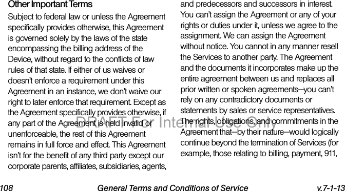 108 General Terms and Conditions of Service v.7-1-13Other Important TermsSubject to federal law or unless the Agreement specifically provides otherwise, this Agreement is governed solely by the laws of the state encompassing the billing address of the Device, without regard to the conflicts of law rules of that state. If either of us waives or doesn’t enforce a requirement under this Agreement in an instance, we don’t waive our right to later enforce that requirement. Except as the Agreement specifically provides otherwise, if any part of the Agreement is held invalid or unenforceable, the rest of this Agreement remains in full force and effect. This Agreement isn’t for the benefit of any third party except our corporate parents, affiliates, subsidiaries, agents, and predecessors and successors in interest. You can’t assign the Agreement or any of your rights or duties under it, unless we agree to the assignment. We can assign the Agreement without notice. You cannot in any manner resell the Services to another party. The Agreement and the documents it incorporates make up the entire agreement between us and replaces all prior written or spoken agreements—you can’t rely on any contradictory documents or statements by sales or service representatives. The rights, obligations, and commitments in the Agreement that—by their nature—would logically continue beyond the termination of Services (for example, those relating to billing, payment, 911, DRAFT For Internal Use Only