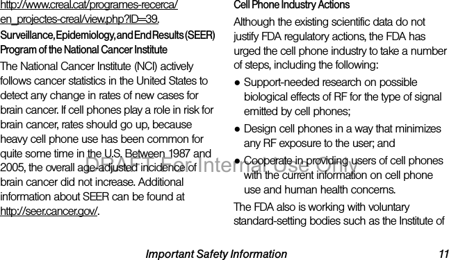 Important Safety Information 11http://www.creal.cat/programes-recerca/en_projectes-creal/view.php?ID=39.Surveillance, Epidemiology, and End Results (SEER) Program of the National Cancer InstituteThe National Cancer Institute (NCI) actively follows cancer statistics in the United States to detect any change in rates of new cases for brain cancer. If cell phones play a role in risk for brain cancer, rates should go up, because heavy cell phone use has been common for quite some time in the U.S. Between 1987 and 2005, the overall age-adjusted incidence of brain cancer did not increase. Additional information about SEER can be found at http://seer.cancer.gov/.Cell Phone Industry ActionsAlthough the existing scientific data do not justify FDA regulatory actions, the FDA has urged the cell phone industry to take a number of steps, including the following:●Support-needed research on possible biological effects of RF for the type of signal emitted by cell phones;●Design cell phones in a way that minimizes any RF exposure to the user; and●Cooperate in providing users of cell phones with the current information on cell phone use and human health concerns.The FDA also is working with voluntary standard-setting bodies such as the Institute of DRAFT For Internal Use Only