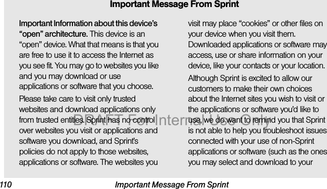 110 Important Message From SprintImportant Information about this device’s “open” architecture. This device is an “open” device. What that means is that you are free to use it to access the Internet as you see fit. You may go to websites you like and you may download or use applications or software that you choose.Please take care to visit only trusted websites and download applications only from trusted entities. Sprint has no control over websites you visit or applications and software you download, and Sprint’s policies do not apply to those websites, applications or software. The websites you visit may place “cookies” or other files on your device when you visit them. Downloaded applications or software may access, use or share information on your device, like your contacts or your location. Although Sprint is excited to allow our customers to make their own choices about the Internet sites you wish to visit or the applications or software you’d like to use, we do want to remind you that Sprint is not able to help you troubleshoot issues connected with your use of non-Sprint applications or software (such as the ones you may select and download to your Important Message From SprintDRAFT For Internal Use Only