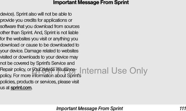 Important Message From Sprint 111device). Sprint also will not be able to provide you credits for applications or software that you download from sources other than Sprint. And, Sprint is not liable for the websites you visit or anything you download or cause to be downloaded to your device. Damage related to websites visited or downloads to your device may not be covered by Sprint’s Service and Repair policy, or your device insurance policy. For more information about Sprint’s policies, products or services, please visit us at sprint.com.Important Message From SprintDRAFT For Internal Use Only