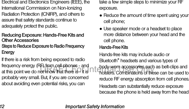 12 Important Safety InformationElectrical and Electronics Engineers (IEEE), the International Commission on Non-Ionizing Radiation Protection (ICNIRP), and others to assure that safety standards continue to adequately protect the public.Reducing Exposure: Hands-Free Kits and Other AccessoriesSteps to Reduce Exposure to Radio Frequency EnergyIf there is a risk from being exposed to radio frequency energy (RF) from cell phones - and at this point we do not know that there is - it is probably very small. But, if you are concerned about avoiding even potential risks, you can take a few simple steps to minimize your RF exposure.●Reduce the amount of time spent using your cell phone;●Use speaker mode or a headset to place more distance between your head and the cell phone.Hands-Free KitsHands-free kits may include audio or Bluetooth® headsets and various types of body-worn accessories such as belt-clips and holsters. Combinations of these can be used to reduce RF energy absorption from cell phones.Headsets can substantially reduce exposure because the phone is held away from the head DRAFT For Internal Use Only