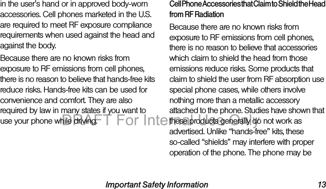 Important Safety Information 13in the user's hand or in approved body-worn accessories. Cell phones marketed in the U.S. are required to meet RF exposure compliance requirements when used against the head and against the body.Because there are no known risks from exposure to RF emissions from cell phones, there is no reason to believe that hands-free kits reduce risks. Hands-free kits can be used for convenience and comfort. They are also required by law in many states if you want to use your phone while driving.Cell Phone Accessories that Claim to Shield the Head from RF RadiationBecause there are no known risks from exposure to RF emissions from cell phones, there is no reason to believe that accessories which claim to shield the head from those emissions reduce risks. Some products that claim to shield the user from RF absorption use special phone cases, while others involve nothing more than a metallic accessory attached to the phone. Studies have shown that these products generally do not work as advertised. Unlike “hands-free” kits, these so-called “shields” may interfere with proper operation of the phone. The phone may be DRAFT For Internal Use Only