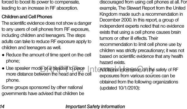 14 Important Safety Informationforced to boost its power to compensate, leading to an increase in RF absorption.Children and Cell PhonesThe scientific evidence does not show a danger to any users of cell phones from RF exposure, including children and teenagers. The steps adults can take to reduce RF exposure apply to children and teenagers as well.●Reduce the amount of time spent on the cell phone;●Use speaker mode or a headset to place more distance between the head and the cell phone.Some groups sponsored by other national governments have advised that children be discouraged from using cell phones at all. For example, The Stewart Report from the United Kingdom made such a recommendation in December 2000. In this report, a group of independent experts noted that no evidence exists that using a cell phone causes brain tumors or other ill effects. Their recommendation to limit cell phone use by children was strictly precautionary; it was not based on scientific evidence that any health hazard exists.Additional information on the safety of RF exposures from various sources can be obtained from the following organizations (updated 10/1/2010):DRAFT For Internal Use Only