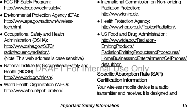 Important Safety Information 15●FCC RF Safety Program:http://www.fcc.gov/oet/rfsafety/.●Environmental Protection Agency (EPA):http://www.epa.gov/radtown/wireless-tech.html.●Occupational Safety and Health Administration (OSHA): http://www.osha.gov/SLTC/radiofrequencyradiation/. (Note: This web address is case sensitive.)●National Institute for Occupational Safety and Health (NIOSH):http://www.cdc.gov/niosh/.●World Health Organization (WHO): http://www.who.int/peh-emf/en/.●International Commission on Non-Ionizing Radiation Protection:http://www.icnirp.de.●Health Protection Agency: http://www.hpa.org.uk/Topics/Radiation/.●US Food and Drug Administration: http://www.fda.gov/Radiation-EmittingProducts/RadiationEmittingProductsandProcedures/HomeBusinessandEntertainment/CellPhones/default.htm.Specific Absorption Rate (SAR) Certification InformationYour wireless mobile device is a radio transmitter and receiver. It is designed and DRAFT For Internal Use Only
