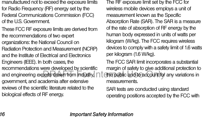 16 Important Safety Informationmanufactured not to exceed the exposure limits for Radio Frequency (RF) energy set by the Federal Communications Commission (FCC) of the U.S. Government.These FCC RF exposure limits are derived from the recommendations of two expert organizations: the National Council on Radiation Protection and Measurement (NCRP) and the Institute of Electrical and Electronics Engineers (IEEE). In both cases, the recommendations were developed by scientific and engineering experts drawn from industry, government, and academia after extensive reviews of the scientific literature related to the biological effects of RF energy.The RF exposure limit set by the FCC for wireless mobile devices employs a unit of measurement known as the Specific Absorption Rate (SAR). The SAR is a measure of the rate of absorption of RF energy by the human body expressed in units of watts per kilogram (W/kg). The FCC requires wireless devices to comply with a safety limit of 1.6 watts per kilogram (1.6 W/kg).The FCC SAR limit incorporates a substantial margin of safety to give additional protection to the public and to account for any variations in measurements.SAR tests are conducted using standard operating positions accepted by the FCC with DRAFT For Internal Use Only