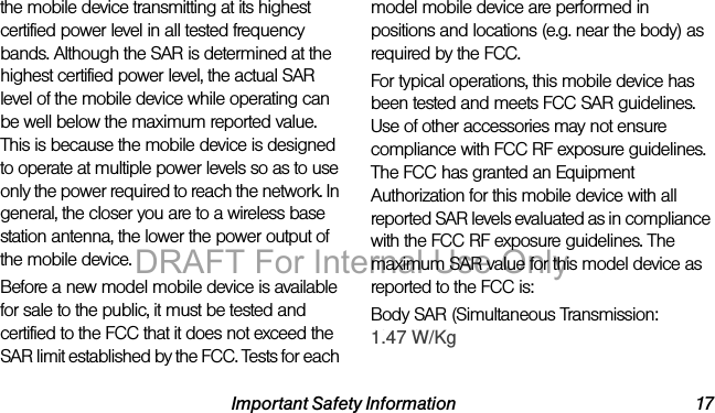 Important Safety Information 17the mobile device transmitting at its highest certified power level in all tested frequency bands. Although the SAR is determined at the highest certified power level, the actual SAR level of the mobile device while operating can be well below the maximum reported value. This is because the mobile device is designed to operate at multiple power levels so as to use only the power required to reach the network. In general, the closer you are to a wireless base station antenna, the lower the power output of the mobile device.Before a new model mobile device is available for sale to the public, it must be tested and certified to the FCC that it does not exceed the SAR limit established by the FCC. Tests for each model mobile device are performed in positions and locations (e.g. near the body) as required by the FCC.For typical operations, this mobile device has been tested and meets FCC SAR guidelines. Use of other accessories may not ensure compliance with FCC RF exposure guidelines. The FCC has granted an Equipment Authorization for this mobile device with all reported SAR levels evaluated as in compliance with the FCC RF exposure guidelines. The maximum SAR value for this model device as reported to the FCC is:Body SAR (Simultaneous Transmission:DRAFT For Internal Use Only?? W/kg1.47 W/Kg