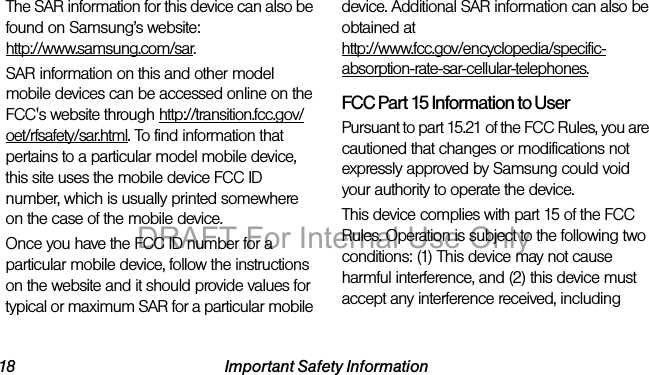 18 Important Safety InformationThe SAR information for this device can also be found on Samsung’s website: http://www.samsung.com/sar.SAR information on this and other model mobile devices can be accessed online on the FCC's website through http://transition.fcc.gov/oet/rfsafety/sar.html. To find information that pertains to a particular model mobile device, this site uses the mobile device FCC ID number, which is usually printed somewhere on the case of the mobile device. Once you have the FCC ID number for a particular mobile device, follow the instructions on the website and it should provide values for typical or maximum SAR for a particular mobile device. Additional SAR information can also be obtained at http://www.fcc.gov/encyclopedia/specific-absorption-rate-sar-cellular-telephones.FCC Part 15 Information to UserPursuant to part 15.21 of the FCC Rules, you are cautioned that changes or modifications not expressly approved by Samsung could void your authority to operate the device.This device complies with part 15 of the FCC Rules. Operation is subject to the following two conditions: (1) This device may not cause harmful interference, and (2) this device must accept any interference received, including DRAFT For Internal Use Only