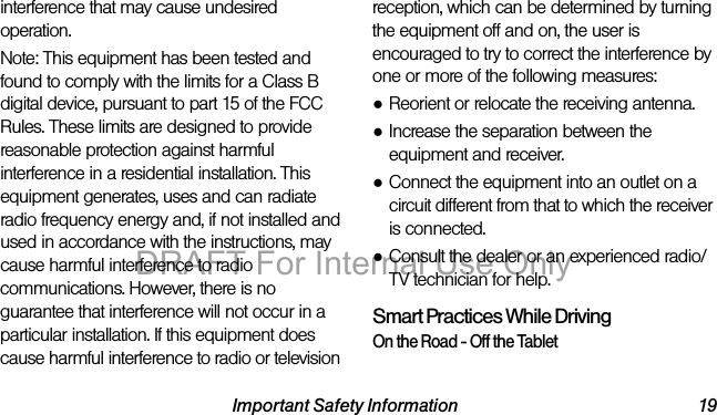 Important Safety Information 19interference that may cause undesired operation.Note: This equipment has been tested and found to comply with the limits for a Class B digital device, pursuant to part 15 of the FCC Rules. These limits are designed to provide reasonable protection against harmful interference in a residential installation. This equipment generates, uses and can radiate radio frequency energy and, if not installed and used in accordance with the instructions, may cause harmful interference to radio communications. However, there is no guarantee that interference will not occur in a particular installation. If this equipment does cause harmful interference to radio or television reception, which can be determined by turning the equipment off and on, the user is encouraged to try to correct the interference by one or more of the following measures:●Reorient or relocate the receiving antenna.●Increase the separation between the equipment and receiver.●Connect the equipment into an outlet on a circuit different from that to which the receiver is connected.●Consult the dealer or an experienced radio/TV technician for help.Smart Practices While DrivingOn the Road - Off the TabletDRAFT For Internal Use Only