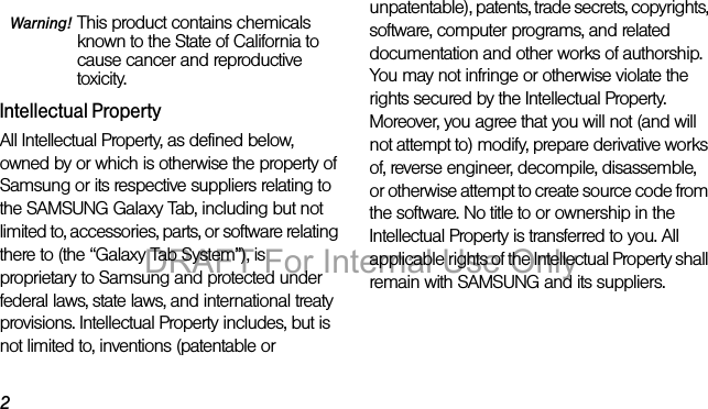 2Warning! This product contains chemicals known to the State of California to cause cancer and reproductive toxicity.Intellectual PropertyAll Intellectual Property, as defined below, owned by or which is otherwise the property of Samsung or its respective suppliers relating to the SAMSUNG Galaxy Tab, including but not limited to, accessories, parts, or software relating there to (the “Galaxy Tab System”), is proprietary to Samsung and protected under federal laws, state laws, and international treaty provisions. Intellectual Property includes, but is not limited to, inventions (patentable or unpatentable), patents, trade secrets, copyrights, software, computer programs, and related documentation and other works of authorship. You may not infringe or otherwise violate the rights secured by the Intellectual Property. Moreover, you agree that you will not (and will not attempt to) modify, prepare derivative works of, reverse engineer, decompile, disassemble, or otherwise attempt to create source code from the software. No title to or ownership in the Intellectual Property is transferred to you. All applicable rights of the Intellectual Property shall remain with SAMSUNG and its suppliers.DRAFT For Internal Use Only