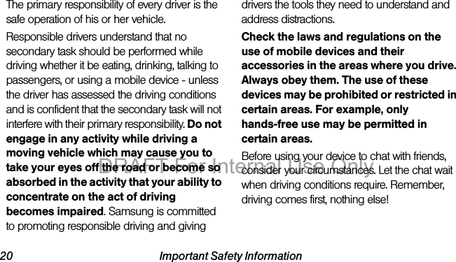 20 Important Safety InformationThe primary responsibility of every driver is the safe operation of his or her vehicle.Responsible drivers understand that no secondary task should be performed while driving whether it be eating, drinking, talking to passengers, or using a mobile device - unless the driver has assessed the driving conditions and is confident that the secondary task will not interfere with their primary responsibility. Do not engage in any activity while driving a moving vehicle which may cause you to take your eyes off the road or become so absorbed in the activity that your ability to concentrate on the act of driving becomes impaired. Samsung is committed to promoting responsible driving and giving drivers the tools they need to understand and address distractions.Check the laws and regulations on the use of mobile devices and their accessories in the areas where you drive. Always obey them. The use of these devices may be prohibited or restricted in certain areas. For example, only hands-free use may be permitted in certain areas.Before using your device to chat with friends, consider your circumstances. Let the chat wait when driving conditions require. Remember, driving comes first, nothing else!DRAFT For Internal Use Only