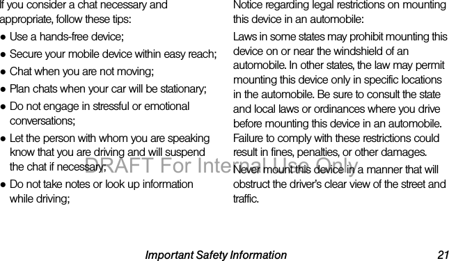 Important Safety Information 21If you consider a chat necessary and appropriate, follow these tips:●Use a hands-free device;●Secure your mobile device within easy reach;●Chat when you are not moving;●Plan chats when your car will be stationary;●Do not engage in stressful or emotional conversations;●Let the person with whom you are speaking know that you are driving and will suspend the chat if necessary;●Do not take notes or look up information while driving;Notice regarding legal restrictions on mounting this device in an automobile:Laws in some states may prohibit mounting this device on or near the windshield of an automobile. In other states, the law may permit mounting this device only in specific locations in the automobile. Be sure to consult the state and local laws or ordinances where you drive before mounting this device in an automobile. Failure to comply with these restrictions could result in fines, penalties, or other damages.Never mount this device in a manner that will obstruct the driver’s clear view of the street and traffic.DRAFT For Internal Use Only
