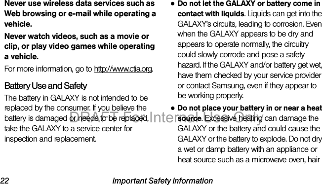 22 Important Safety InformationNever use wireless data services such as Web browsing or e-mail while operating a vehicle.Never watch videos, such as a movie or clip, or play video games while operating a vehicle.For more information, go to http://www.ctia.org.Battery Use and SafetyThe battery in GALAXY is not intended to be replaced by the consumer. If you believe the battery is damaged or needs to be replaced, take the GALAXY to a service center for inspection and replacement.●Do not let the GALAXY or battery come in contact with liquids. Liquids can get into the GALAXY’s circuits, leading to corrosion. Even when the GALAXY appears to be dry and appears to operate normally, the circuitry could slowly corrode and pose a safety hazard. If the GALAXY and/or battery get wet, have them checked by your service provider or contact Samsung, even if they appear to be working properly.●Do not place your battery in or near a heat source. Excessive heating can damage the GALAXY or the battery and could cause the GALAXY or the battery to explode. Do not dry a wet or damp battery with an appliance or heat source such as a microwave oven, hair DRAFT For Internal Use Only
