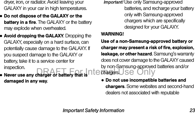 Important Safety Information 23dryer, iron, or radiator. Avoid leaving your GALAXY in your car in high temperatures.●Do not dispose of the GALAXY or the battery in a fire. The GALAXY or the battery may explode when overheated.●Avoid dropping the GALAXY. Dropping the GALAXY, especially on a hard surface, can potentially cause damage to the GALAXY. If you suspect damage to the GALAXY or battery, take it to a service center for inspection.●Never use any charger or battery that is damaged in any way.Important! Use only Samsung-approved batteries, and recharge your battery only with Samsung-approved chargers which are specifically designed for your GALAXY.WARNING!Use of a non-Samsung-approved battery or charger may present a risk of fire, explosion, leakage, or other hazard. Samsung's warranty does not cover damage to the GALAXY caused by non-Samsung-approved batteries and/or chargers.●Do not use incompatible batteries and chargers. Some websites and second-hand dealers not associated with reputable DRAFT For Internal Use Only