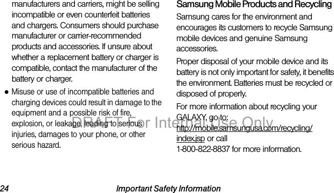 24 Important Safety Informationmanufacturers and carriers, might be selling incompatible or even counterfeit batteries and chargers. Consumers should purchase manufacturer or carrier-recommended products and accessories. If unsure about whether a replacement battery or charger is compatible, contact the manufacturer of the battery or charger.●Misuse or use of incompatible batteries and charging devices could result in damage to the equipment and a possible risk of fire, explosion, or leakage, leading to serious injuries, damages to your phone, or other serious hazard.Samsung Mobile Products and RecyclingSamsung cares for the environment and encourages its customers to recycle Samsung mobile devices and genuine Samsung accessories.Proper disposal of your mobile device and its battery is not only important for safety, it benefits the environment. Batteries must be recycled or disposed of properly.For more information about recycling your GALAXY, go to: http://mobile.samsungusa.com/recycling/index.jsp or call1-800-822-8837 for more information.DRAFT For Internal Use Only