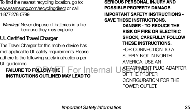 Important Safety Information 25To find the nearest recycling location, go to:www.samsung.com/recyclingdirect or call 1-877-278-0799.Warning! Never dispose of batteries in a fire because they may explode.UL Certified Travel ChargerThe Travel Charger for this mobile device has met applicable UL safety requirements. Please adhere to the following safety instructions per UL guidelines:FAILURE TO FOLLOW THE INSTRUCTIONS OUTLINED MAY LEAD TO SERIOUS PERSONAL INJURY AND POSSIBLE PROPERTY DAMAGE.IMPORTANT SAFETY INSTRUCTIONS - SAVE THESE INSTRUCTIONS.DANGER - TO REDUCE THE RISK OF FIRE OR ELECTRIC SHOCK, CAREFULLY FOLLOW THESE INSTRUCTIONS.FOR CONNECTION TO A SUPPLY NOT IN NORTH AMERICA, USE AN ATTACHMENT PLUG ADAPTOR OF THE PROPER CONFIGURATION FOR THE POWER OUTLET.DRAFT For Internal Use Only
