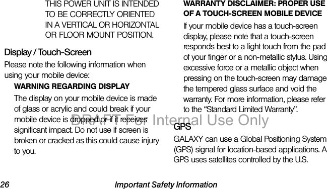 26 Important Safety InformationTHIS POWER UNIT IS INTENDED TO BE CORRECTLY ORIENTED IN A VERTICAL OR HORIZONTAL OR FLOOR MOUNT POSITION.Display / Touch-ScreenPlease note the following information when using your mobile device:WARNING REGARDING DISPLAYThe display on your mobile device is made of glass or acrylic and could break if your mobile device is dropped or if it receives significant impact. Do not use if screen is broken or cracked as this could cause injury to you.WARRANTY DISCLAIMER: PROPER USE OF A TOUCH-SCREEN MOBILE DEVICEIf your mobile device has a touch-screen display, please note that a touch-screen responds best to a light touch from the pad of your finger or a non-metallic stylus. Using excessive force or a metallic object when pressing on the touch-screen may damage the tempered glass surface and void the warranty. For more information, please refer to the “Standard Limited Warranty”.GPSGALAXY can use a Global Positioning System (GPS) signal for location-based applications. A GPS uses satellites controlled by the U.S. DRAFT For Internal Use Only
