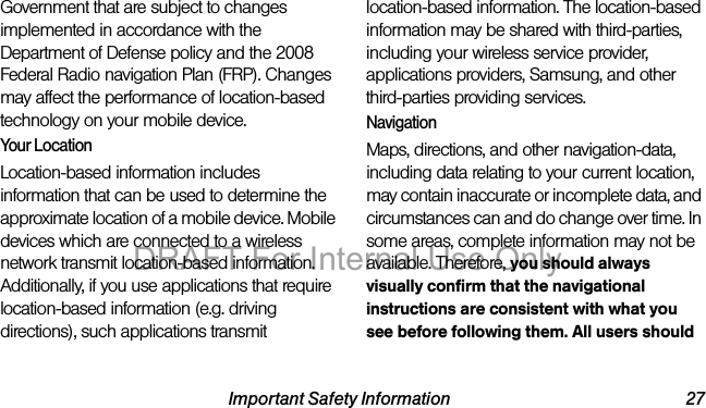 Important Safety Information 27Government that are subject to changes implemented in accordance with the Department of Defense policy and the 2008 Federal Radio navigation Plan (FRP). Changes may affect the performance of location-based technology on your mobile device.Your LocationLocation-based information includes information that can be used to determine the approximate location of a mobile device. Mobile devices which are connected to a wireless network transmit location-based information. Additionally, if you use applications that require location-based information (e.g. driving directions), such applications transmit location-based information. The location-based information may be shared with third-parties, including your wireless service provider, applications providers, Samsung, and other third-parties providing services.NavigationMaps, directions, and other navigation-data, including data relating to your current location, may contain inaccurate or incomplete data, and circumstances can and do change over time. In some areas, complete information may not be available. Therefore, you should always visually confirm that the navigational instructions are consistent with what you see before following them. All users should DRAFT For Internal Use Only