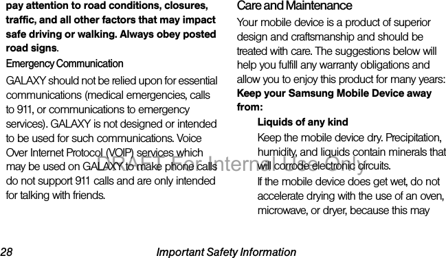 28 Important Safety Informationpay attention to road conditions, closures, traffic, and all other factors that may impact safe driving or walking. Always obey posted road signs.Emergency CommunicationGALAXY should not be relied upon for essential communications (medical emergencies, calls to 911, or communications to emergency services). GALAXY is not designed or intended to be used for such communications. Voice Over Internet Protocol (VOIP) services which may be used on GALAXY to make phone calls do not support 911 calls and are only intended for talking with friends.Care and MaintenanceYour mobile device is a product of superior design and craftsmanship and should be treated with care. The suggestions below will help you fulfill any warranty obligations and allow you to enjoy this product for many years:Keep your Samsung Mobile Device away from:Liquids of any kindKeep the mobile device dry. Precipitation, humidity, and liquids contain minerals that will corrode electronic circuits. If the mobile device does get wet, do not accelerate drying with the use of an oven, microwave, or dryer, because this may DRAFT For Internal Use Only