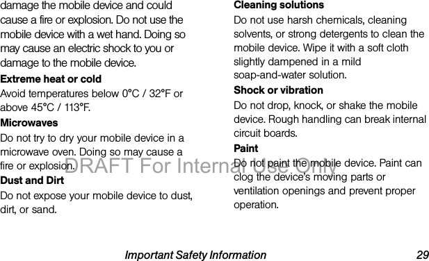 Important Safety Information 29damage the mobile device and could cause a fire or explosion. Do not use the mobile device with a wet hand. Doing so may cause an electric shock to you or damage to the mobile device.Extreme heat or coldAvoid temperatures below 0°C / 32°F or above 45°C / 113°F.MicrowavesDo not try to dry your mobile device in a microwave oven. Doing so may cause a fire or explosion.Dust and DirtDo not expose your mobile device to dust, dirt, or sand.Cleaning solutionsDo not use harsh chemicals, cleaning solvents, or strong detergents to clean the mobile device. Wipe it with a soft cloth slightly dampened in a mild soap-and-water solution.Shock or vibrationDo not drop, knock, or shake the mobile device. Rough handling can break internal circuit boards.PaintDo not paint the mobile device. Paint can clog the device’s moving parts or ventilation openings and prevent proper operation.DRAFT For Internal Use Only