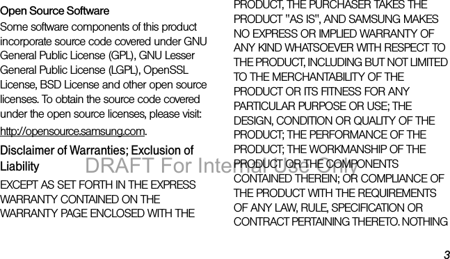 3Open Source SoftwareSome software components of this product incorporate source code covered under GNU General Public License (GPL), GNU Lesser General Public License (LGPL), OpenSSL License, BSD License and other open source licenses. To obtain the source code covered under the open source licenses, please visit:http://opensource.samsung.com.Disclaimer of Warranties; Exclusion of LiabilityEXCEPT AS SET FORTH IN THE EXPRESS WARRANTY CONTAINED ON THE WARRANTY PAGE ENCLOSED WITH THE PRODUCT, THE PURCHASER TAKES THE PRODUCT "AS IS", AND SAMSUNG MAKES NO EXPRESS OR IMPLIED WARRANTY OF ANY KIND WHATSOEVER WITH RESPECT TO THE PRODUCT, INCLUDING BUT NOT LIMITED TO THE MERCHANTABILITY OF THE PRODUCT OR ITS FITNESS FOR ANY PARTICULAR PURPOSE OR USE; THE DESIGN, CONDITION OR QUALITY OF THE PRODUCT; THE PERFORMANCE OF THE PRODUCT; THE WORKMANSHIP OF THE PRODUCT OR THE COMPONENTS CONTAINED THEREIN; OR COMPLIANCE OF THE PRODUCT WITH THE REQUIREMENTS OF ANY LAW, RULE, SPECIFICATION OR CONTRACT PERTAINING THERETO. NOTHING DRAFT For Internal Use Only