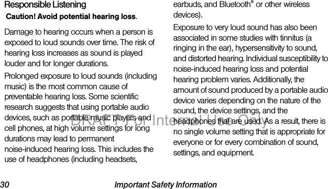 30 Important Safety InformationResponsible ListeningCaution! Avoid potential hearing loss.Damage to hearing occurs when a person is exposed to loud sounds over time. The risk of hearing loss increases as sound is played louder and for longer durations. Prolonged exposure to loud sounds (including music) is the most common cause of preventable hearing loss. Some scientific research suggests that using portable audio devices, such as portable music players and cell phones, at high volume settings for long durations may lead to permanent noise-induced hearing loss. This includes the use of headphones (including headsets, earbuds, and Bluetooth® or other wireless devices). Exposure to very loud sound has also been associated in some studies with tinnitus (a ringing in the ear), hypersensitivity to sound, and distorted hearing. Individual susceptibility to noise-induced hearing loss and potential hearing problem varies. Additionally, the amount of sound produced by a portable audio device varies depending on the nature of the sound, the device settings, and the headphones that are used. As a result, there is no single volume setting that is appropriate for everyone or for every combination of sound, settings, and equipment.DRAFT For Internal Use Only
