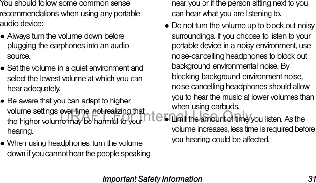 Important Safety Information 31You should follow some common sense recommendations when using any portable audio device:●Always turn the volume down before plugging the earphones into an audio source.●Set the volume in a quiet environment and select the lowest volume at which you can hear adequately.●Be aware that you can adapt to higher volume settings over time, not realizing that the higher volume may be harmful to your hearing.●When using headphones, turn the volume down if you cannot hear the people speaking near you or if the person sitting next to you can hear what you are listening to. ●Do not turn the volume up to block out noisy surroundings. If you choose to listen to your portable device in a noisy environment, use noise-cancelling headphones to block out background environmental noise. By blocking background environment noise, noise cancelling headphones should allow you to hear the music at lower volumes than when using earbuds.●Limit the amount of time you listen. As the volume increases, less time is required before you hearing could be affected.DRAFT For Internal Use Only