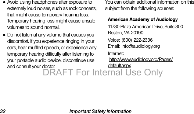 32 Important Safety Information●Avoid using headphones after exposure to extremely loud noises, such as rock concerts, that might cause temporary hearing loss. Temporary hearing loss might cause unsafe volumes to sound normal.●Do not listen at any volume that causes you discomfort. If you experience ringing in your ears, hear muffled speech, or experience any temporary hearing difficulty after listening to your portable audio device, discontinue use and consult your doctor.You can obtain additional information on this subject from the following sources:American Academy of Audiology11730 Plaza American Drive, Suite 300Reston, VA 20190Voice: (800) 222-2336Email: info@audiology.orgInternet: http://www.audiology.org/Pages/default.aspxDRAFT For Internal Use Only