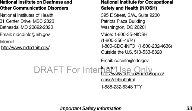 Important Safety Information 33National Institute on Deafness and Other Communication DisordersNational Institutes of Health31 Center Drive, MSC 2320Bethesda, MD 20892-2320Email: nidcdinfo@nih.govInternet: http://www.nidcd.nih.gov/National Institute for Occupational Safety and Health (NIOSH)395 E Street, S.W., Suite 9200Patriots Plaza BuildingWashington, DC 20201Voice: 1-800-35-NIOSH (1-800-356-4674)1-800-CDC-INFO (1-800-232-4636)Outside the U.S. 513-533-8328Email: cdcinfo@cdc.govInternet:http://www.cdc.gov/niosh/topics/noise/default.html1-888-232-6348 TTYDRAFT For Internal Use Only