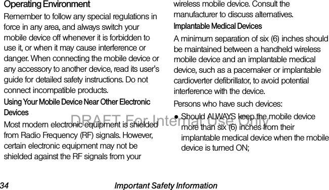 34 Important Safety InformationOperating EnvironmentRemember to follow any special regulations in force in any area, and always switch your mobile device off whenever it is forbidden to use it, or when it may cause interference or danger. When connecting the mobile device or any accessory to another device, read its user's guide for detailed safety instructions. Do not connect incompatible products.Using Your Mobile Device Near Other Electronic DevicesMost modern electronic equipment is shielded from Radio Frequency (RF) signals. However, certain electronic equipment may not be shielded against the RF signals from your wireless mobile device. Consult the manufacturer to discuss alternatives.Implantable Medical DevicesA minimum separation of six (6) inches should be maintained between a handheld wireless mobile device and an implantable medical device, such as a pacemaker or implantable cardioverter defibrillator, to avoid potential interference with the device.Persons who have such devices:●Should ALWAYS keep the mobile device more than six (6) inches from their implantable medical device when the mobile device is turned ON;DRAFT For Internal Use Only