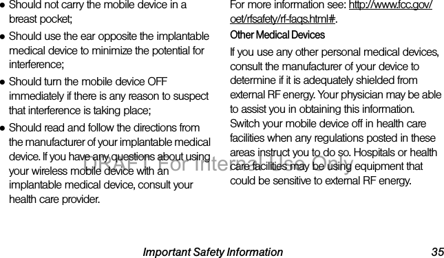 Important Safety Information 35●Should not carry the mobile device in a breast pocket;●Should use the ear opposite the implantable medical device to minimize the potential for interference;●Should turn the mobile device OFF immediately if there is any reason to suspect that interference is taking place;●Should read and follow the directions from the manufacturer of your implantable medical device. If you have any questions about using your wireless mobile device with an implantable medical device, consult your health care provider.For more information see: http://www.fcc.gov/oet/rfsafety/rf-faqs.html#.Other Medical DevicesIf you use any other personal medical devices, consult the manufacturer of your device to determine if it is adequately shielded from external RF energy. Your physician may be able to assist you in obtaining this information. Switch your mobile device off in health care facilities when any regulations posted in these areas instruct you to do so. Hospitals or health care facilities may be using equipment that could be sensitive to external RF energy.DRAFT For Internal Use Only
