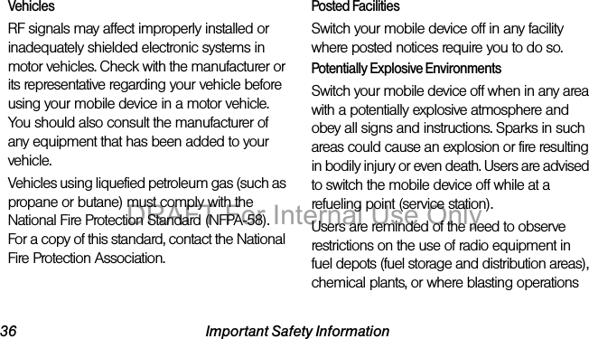 36 Important Safety InformationVehiclesRF signals may affect improperly installed or inadequately shielded electronic systems in motor vehicles. Check with the manufacturer or its representative regarding your vehicle before using your mobile device in a motor vehicle. You should also consult the manufacturer of any equipment that has been added to your vehicle.Vehicles using liquefied petroleum gas (such as propane or butane) must comply with the National Fire Protection Standard (NFPA-58). For a copy of this standard, contact the National Fire Protection Association.Posted FacilitiesSwitch your mobile device off in any facility where posted notices require you to do so.Potentially Explosive EnvironmentsSwitch your mobile device off when in any area with a potentially explosive atmosphere and obey all signs and instructions. Sparks in such areas could cause an explosion or fire resulting in bodily injury or even death. Users are advised to switch the mobile device off while at a refueling point (service station). Users are reminded of the need to observe restrictions on the use of radio equipment in fuel depots (fuel storage and distribution areas), chemical plants, or where blasting operations DRAFT For Internal Use Only