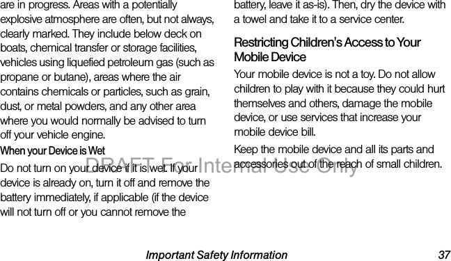 Important Safety Information 37are in progress. Areas with a potentially explosive atmosphere are often, but not always, clearly marked. They include below deck on boats, chemical transfer or storage facilities, vehicles using liquefied petroleum gas (such as propane or butane), areas where the air contains chemicals or particles, such as grain, dust, or metal powders, and any other area where you would normally be advised to turn off your vehicle engine.When your Device is WetDo not turn on your device if it is wet. If your device is already on, turn it off and remove the battery immediately, if applicable (if the device will not turn off or you cannot remove the battery, leave it as-is). Then, dry the device with a towel and take it to a service center.Restricting Children's Access to Your Mobile DeviceYour mobile device is not a toy. Do not allow children to play with it because they could hurt themselves and others, damage the mobile device, or use services that increase your mobile device bill.Keep the mobile device and all its parts and accessories out of the reach of small children.DRAFT For Internal Use Only